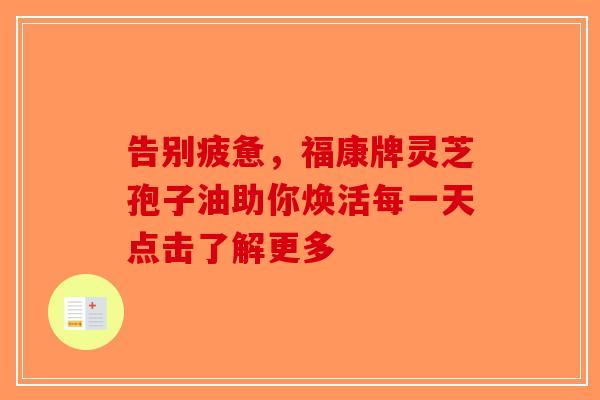 告别疲惫，福康牌灵芝孢子油助你焕活每一天点击了解更多