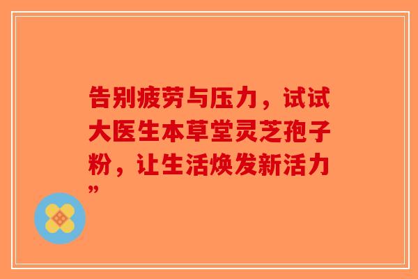 告别疲劳与压力，试试大医生本草堂灵芝孢子粉，让生活焕发新活力”