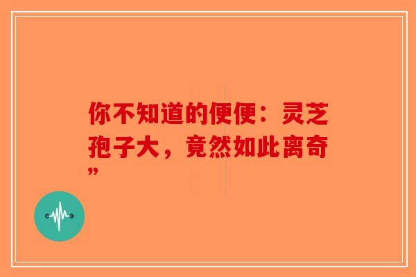 你不知道的便便：灵芝孢子大，竟然如此离奇”