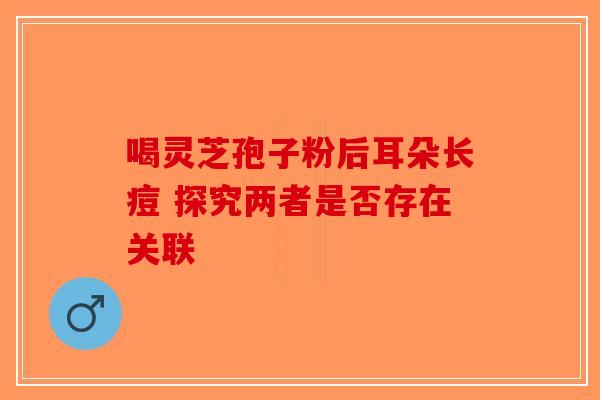 喝灵芝孢子粉后耳朵长痘 探究两者是否存在关联