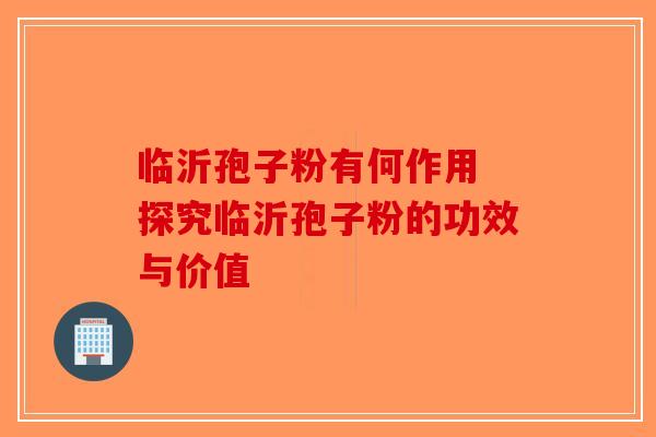 临沂孢子粉有何作用 探究临沂孢子粉的功效与价值
