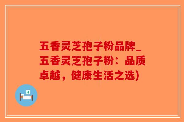 五香灵芝孢子粉品牌_五香灵芝孢子粉：品质卓越，健康生活之选)