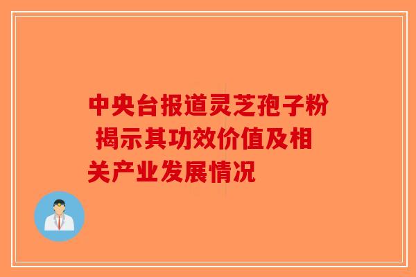 中央台报道灵芝孢子粉 揭示其功效价值及相关产业发展情况