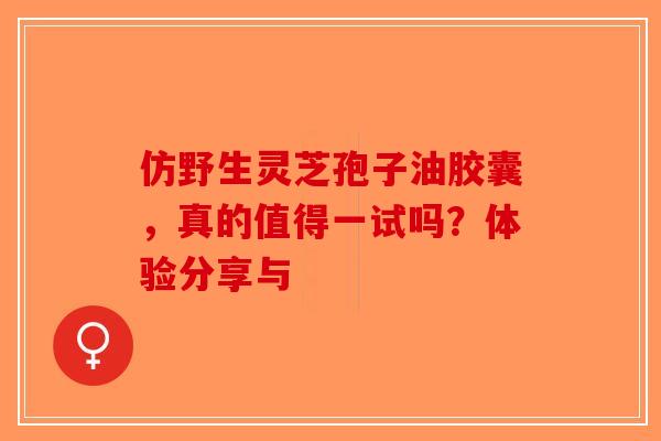 仿野生灵芝孢子油胶囊，真的值得一试吗？体验分享与