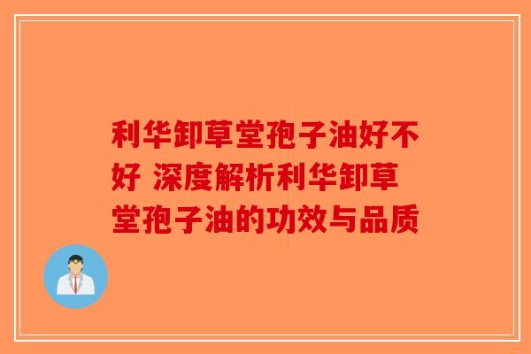 利华卸草堂孢子油好不好 深度解析利华卸草堂孢子油的功效与品质