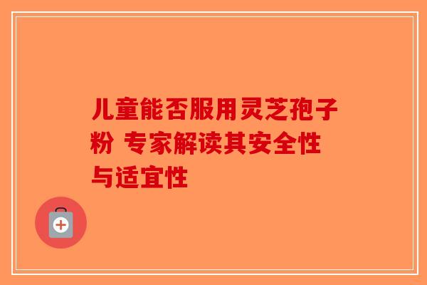 儿童能否服用灵芝孢子粉 专家解读其安全性与适宜性