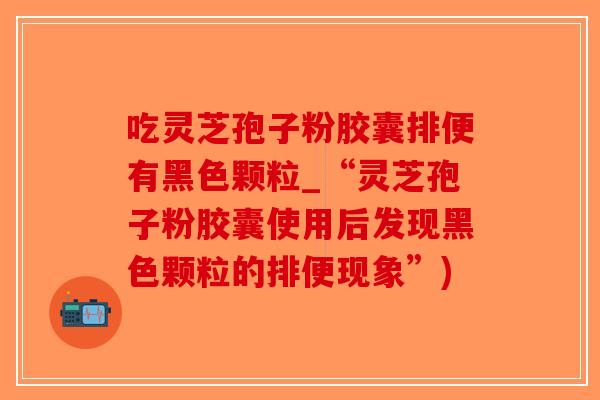 吃灵芝孢子粉胶囊排便有黑色颗粒_“灵芝孢子粉胶囊使用后发现黑色颗粒的排便现象”)