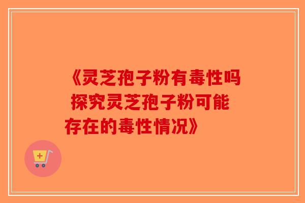 《灵芝孢子粉有毒性吗 探究灵芝孢子粉可能存在的毒性情况》