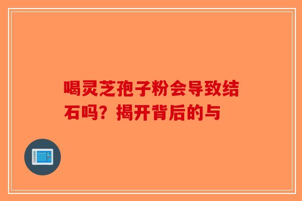 喝灵芝孢子粉会导致结石吗？揭开背后的与