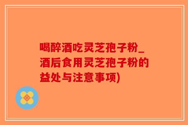 喝醉酒吃灵芝孢子粉_酒后食用灵芝孢子粉的益处与注意事项)