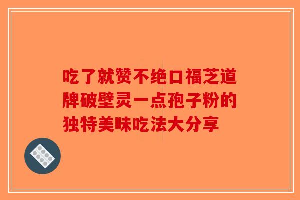 吃了就赞不绝口福芝道牌破壁灵一点孢子粉的独特美味吃法大分享