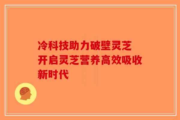 冷科技助力破壁灵芝 开启灵芝营养高效吸收新时代