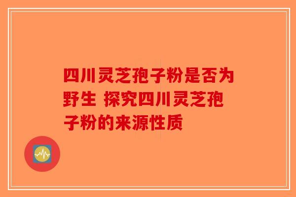 四川灵芝孢子粉是否为野生 探究四川灵芝孢子粉的来源性质