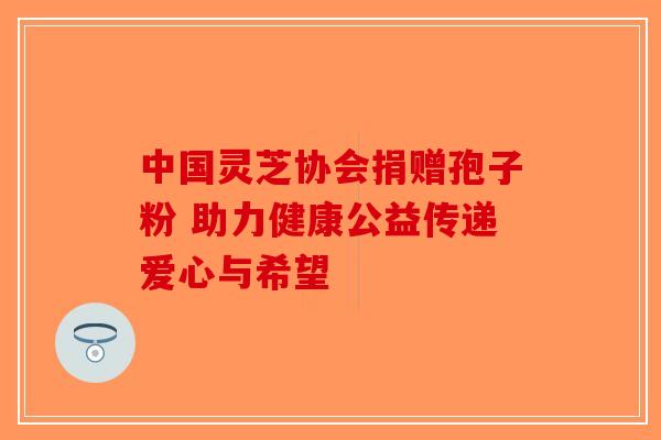 中国灵芝协会捐赠孢子粉 助力健康公益传递爱心与希望