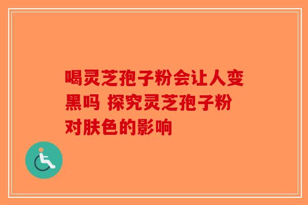 喝灵芝孢子粉会让人变黑吗 探究灵芝孢子粉对肤色的影响