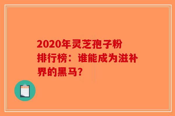 2020年灵芝孢子粉排行榜：谁能成为滋补界的黑马？
