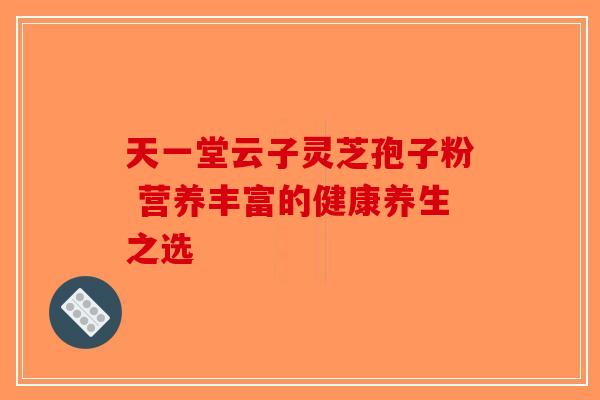 天一堂云子灵芝孢子粉 营养丰富的健康养生之选
