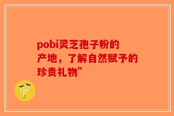 pobi灵芝孢子粉的产地，了解自然赋予的珍贵礼物”