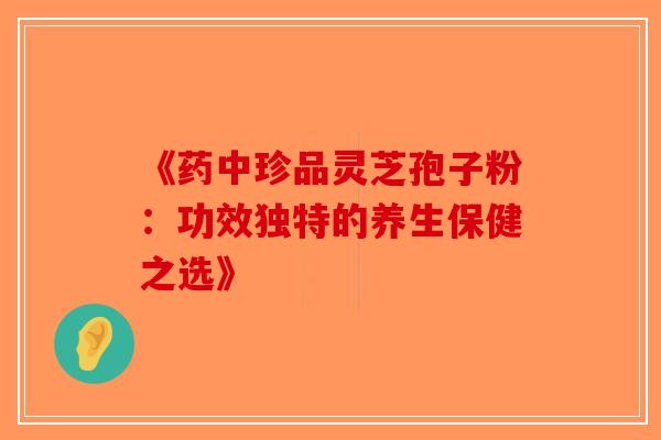 《药中珍品灵芝孢子粉：功效独特的养生保健之选》