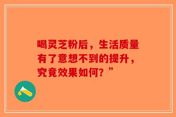 喝灵芝粉后，生活质量有了意想不到的提升，究竟效果如何？”