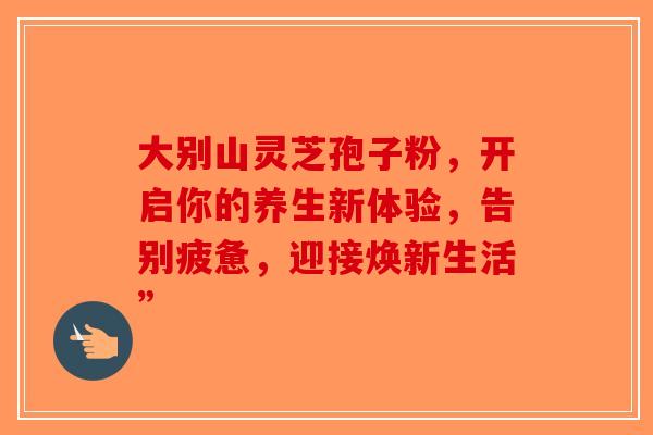 大别山灵芝孢子粉，开启你的养生新体验，告别疲惫，迎接焕新生活”