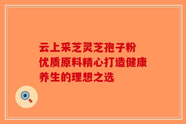 云上采芝灵芝孢子粉 优质原料精心打造健康养生的理想之选