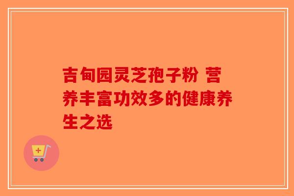 吉甸园灵芝孢子粉 营养丰富功效多的健康养生之选