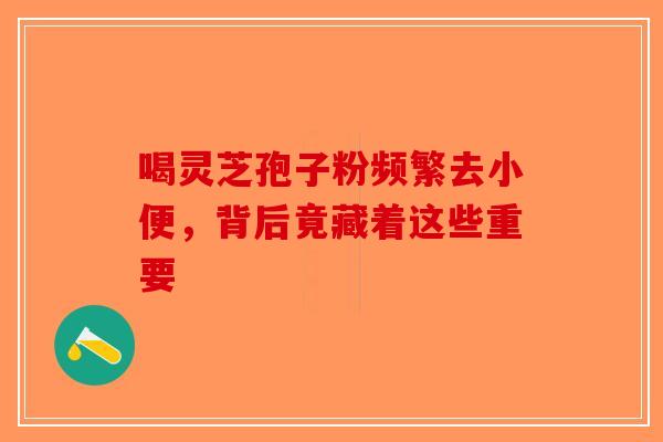 喝灵芝孢子粉频繁去小便，背后竟藏着这些重要