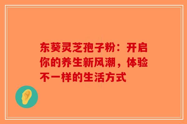 东葵灵芝孢子粉：开启你的养生新风潮，体验不一样的生活方式