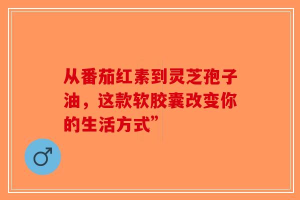 从番茄红素到灵芝孢子油，这款软胶囊改变你的生活方式”