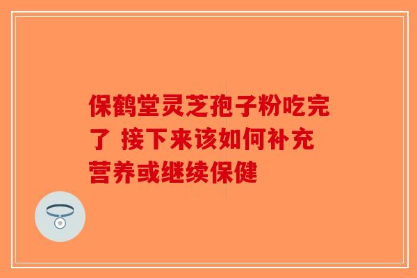 保鹤堂灵芝孢子粉吃完了 接下来该如何补充营养或继续保健