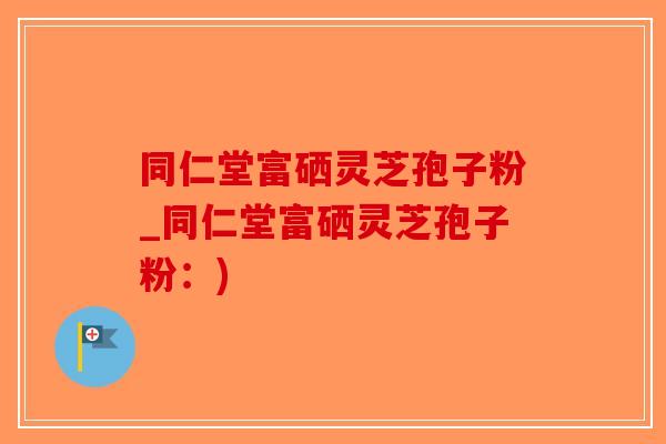 同仁堂富硒灵芝孢子粉_同仁堂富硒灵芝孢子粉：)