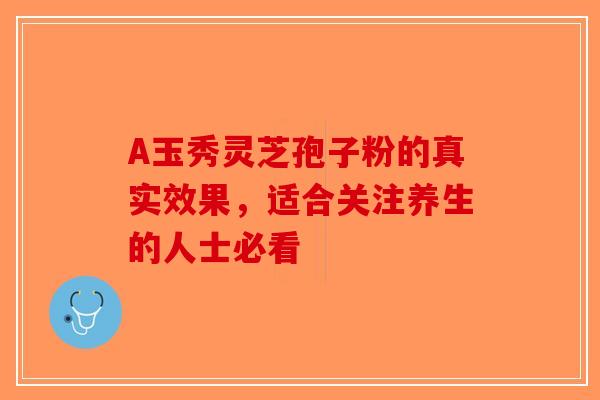 A玉秀灵芝孢子粉的真实效果，适合关注养生的人士必看