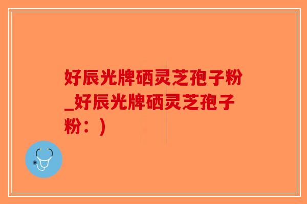 好辰光牌硒灵芝孢子粉_好辰光牌硒灵芝孢子粉：)