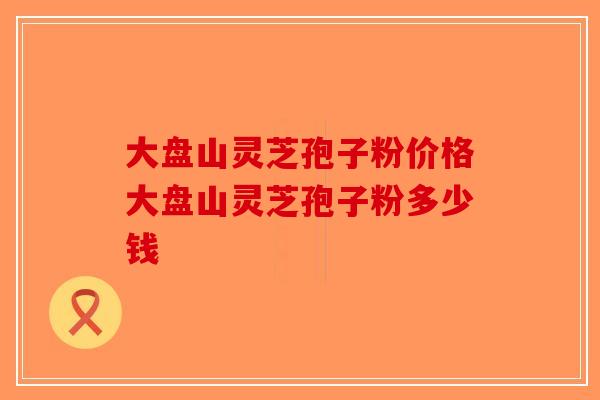 大盘山灵芝孢子粉价格大盘山灵芝孢子粉多少钱