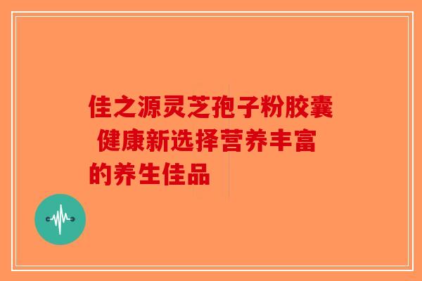 佳之源灵芝孢子粉胶囊 健康新选择营养丰富的养生佳品