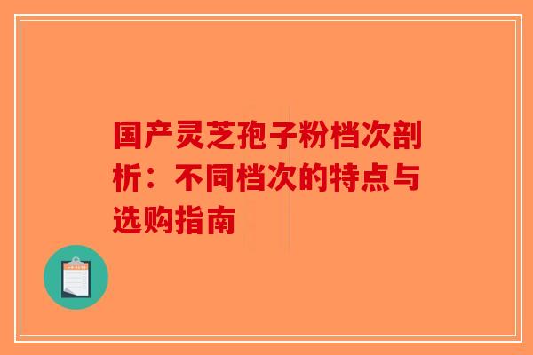 国产灵芝孢子粉档次剖析：不同档次的特点与选购指南