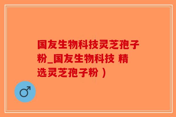 国友生物科技灵芝孢子粉_国友生物科技 精选灵芝孢子粉 )