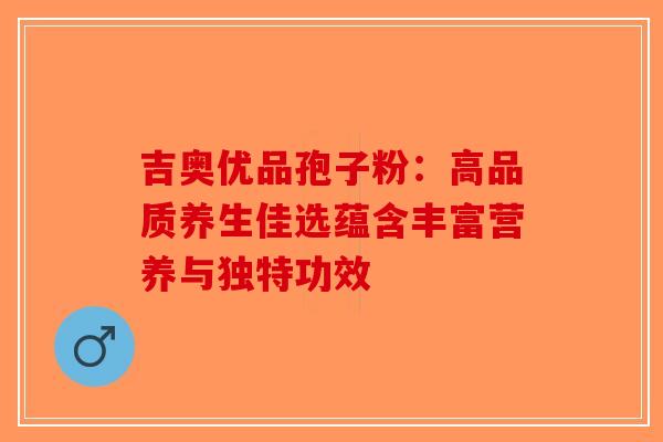 吉奥优品孢子粉：高品质养生佳选蕴含丰富营养与独特功效
