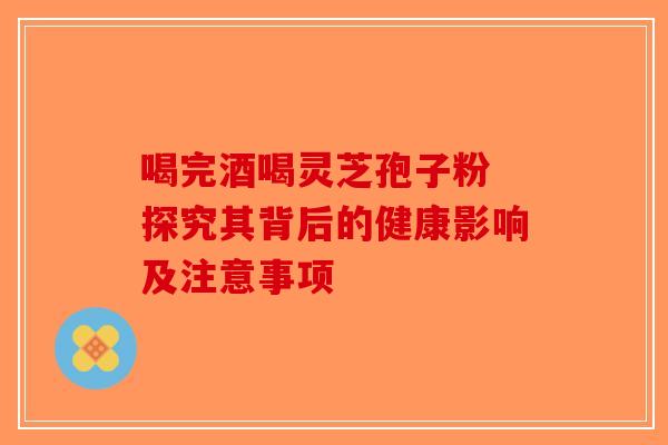 喝完酒喝灵芝孢子粉 探究其背后的健康影响及注意事项