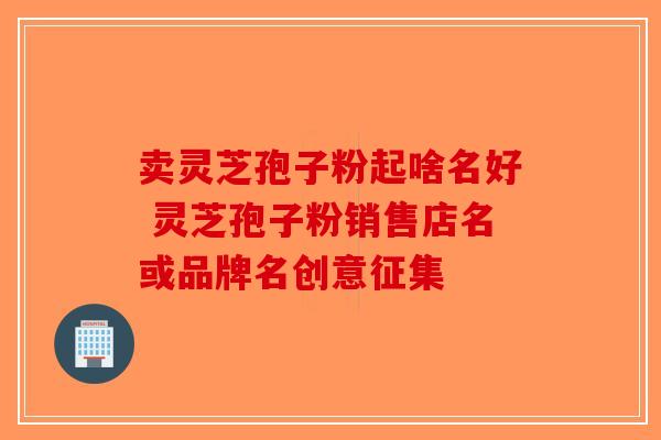 卖灵芝孢子粉起啥名好 灵芝孢子粉销售店名或品牌名创意征集