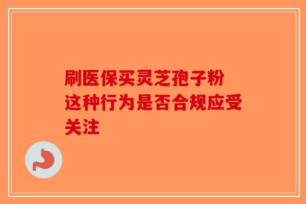 刷医保买灵芝孢子粉 这种行为是否合规应受关注