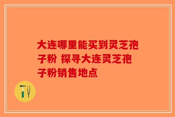 大连哪里能买到灵芝孢子粉 探寻大连灵芝孢子粉销售地点