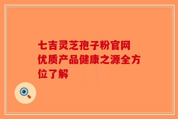 七吉灵芝孢子粉官网 优质产品健康之源全方位了解