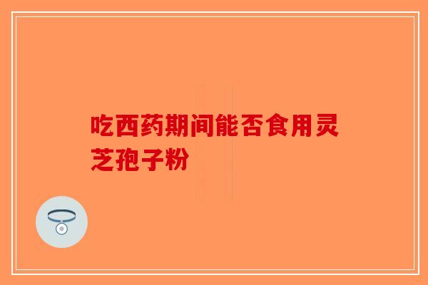 吃西药期间能否食用灵芝孢子粉