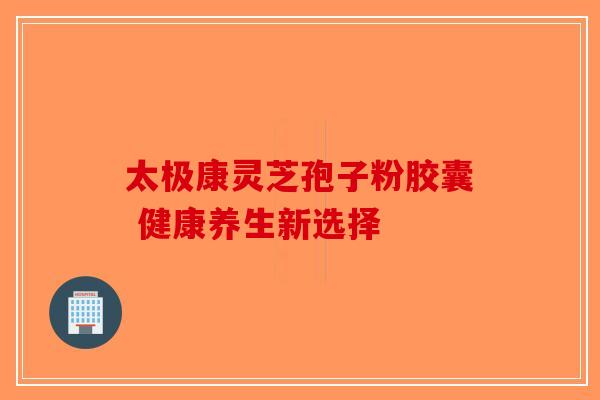太极康灵芝孢子粉胶囊 健康养生新选择
