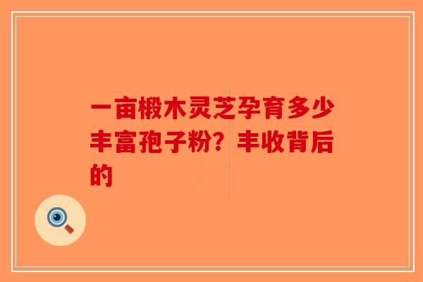 一亩椴木灵芝孕育多少丰富孢子粉？丰收背后的