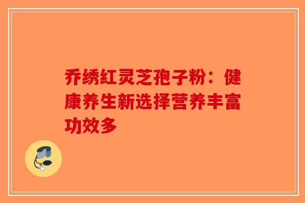 乔绣红灵芝孢子粉：健康养生新选择营养丰富功效多