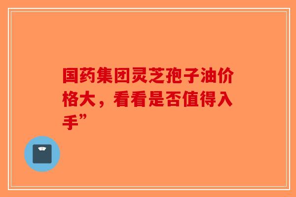 国药集团灵芝孢子油价格大，看看是否值得入手”