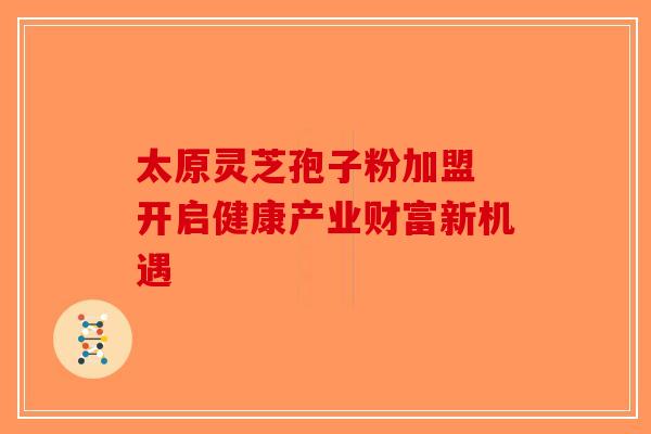 太原灵芝孢子粉加盟 开启健康产业财富新机遇
